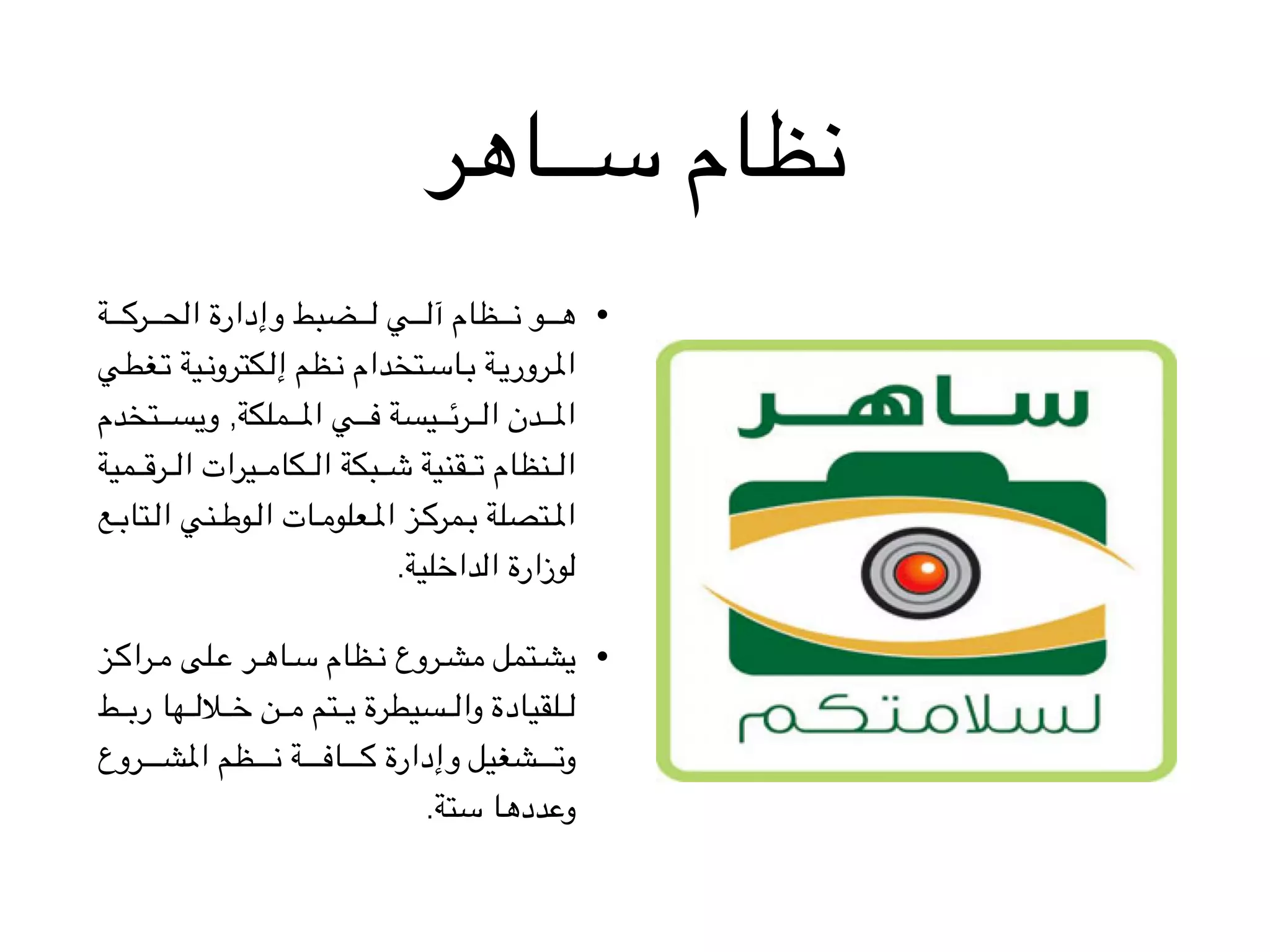 ‫ســاهر‬ ‫نظام‬
•‫ة‬VVVVVVVVV‫ك‬‫ر‬VVVVVVVVV‫ح‬‫ال‬ ‫وإدارة‬ ‫ضبط‬VVVVVVVVV‫ل‬ ‫ي‬VVVVVVVVV‫ل‬‫آ‬ ‫ظام‬VVVVVVVVV‫ن‬ ‫و‬VVVVVVVVV‫ه‬
‫غطي‬VV‫ت‬ ‫ية‬VV‫ن‬‫كترو‬VV‫ل‬‫إ‬ ‫ظم‬VV‫ن‬ ‫تخدام‬VV‫س‬‫ا‬VV‫ب‬ ‫ة‬VV‫ي‬‫رور‬VV‫مل‬‫ا‬
‫تخدم‬VVVVVVVV‫س‬‫وي‬ ,‫ملكة‬VVVVVVVV‫مل‬‫ا‬ ‫ي‬VVVVVVVV‫ف‬ ‫يسة‬VVVVVVVV‫ئ‬‫ر‬VVVVVVVV‫ل‬‫ا‬ ‫دن‬VVVVVVVV‫مل‬‫ا‬
‫مية‬VVVVVV‫ق‬‫ر‬VVVVVV‫ل‬‫ا‬ ‫يرات‬VVVVVV‫م‬‫كا‬VVVVVV‫ل‬‫ا‬ ‫بكة‬VVVVVV‫ش‬ ‫قنية‬VVVVVV‫ت‬ ‫نظام‬VVVVVV‫ل‬‫ا‬
‫ع‬VVV‫ب‬‫تا‬VVV‫ل‬‫ا‬ ‫ني‬VVV‫ط‬‫و‬VVV‫ل‬‫ا‬ ‫ات‬VVV‫م‬‫علو‬VVV‫مل‬‫ا‬ ‫ز‬VVV‫ك‬‫مر‬VVV‫ب‬ ‫تصلة‬VVV‫مل‬‫ا‬
.‫الداخلية‬ ‫لوزارة‬
•‫ز‬VVV‫ك‬‫را‬VVV‫م‬ ‫لى‬VVV‫ع‬ ‫ر‬VVV‫ه‬‫ا‬VVV‫س‬ ‫ظام‬VVV‫ن‬ ‫روع‬VVV‫ش‬‫م‬ ‫تمل‬VVV‫ش‬‫ي‬
‫ط‬VVVVVV‫ب‬‫ر‬ ‫ها‬VVVVVV‫ل‬‫ال‬VVVVVV‫خ‬ ‫ن‬VVVVVV‫م‬ ‫تم‬VVVVVV‫ي‬ ‫سيطرة‬VVVVVV‫ل‬‫وا‬ ‫لقيادة‬VVVVVV‫ل‬
‫روع‬VVVVVVVVVVVV‫ش‬‫امل‬ ‫ظم‬VVVVVVVVVVVV‫ن‬ ‫ة‬VVVVVVVVVVVV‫ف‬‫ا‬VVVVVVVVVVVV‫ك‬ ‫وإدارة‬ ‫شغيل‬VVVVVVVVVVVV‫ت‬‫و‬
.‫ستة‬ ‫وعددها‬
 