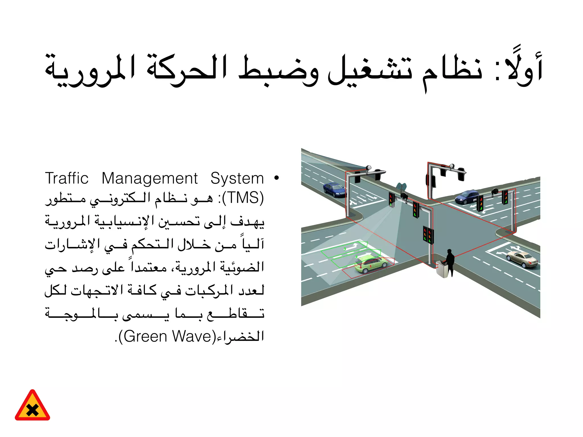 ‫املرورية‬ ‫الحركة‬ ‫وضبط‬ ‫تشغيل‬ ‫نظام‬ : ً‫أوال‬
•Trafﬁc Management System
‫تطور‬VVVVVVVVVV‫م‬ ‫ي‬VVVVVVVVVV‫ن‬‫كترو‬VVVVVVVVVV‫ل‬‫ا‬ ‫ظام‬VVVVVVVVVV‫ن‬ ‫و‬VVVVVVVVVV‫ه‬ :(TMS)
‫ة‬VVVVV‫ي‬‫رور‬VVVVV‫مل‬‫ا‬ ‫ية‬VVVVV‫ب‬‫سيا‬VVVVV‫ن‬‫اإل‬ ‫ني‬VVVVV‫س‬‫تح‬ ‫ى‬VVVVV‫ل‬‫إ‬ ‫دف‬VVVVV‫ه‬‫ي‬
‫ارات‬VVVVVVVV‫ش‬‫اإل‬ ‫ي‬VVVVVVVV‫ف‬ ‫تحكم‬VVVVVVVV‫ل‬‫ا‬ ‫الل‬VVVVVVVV‫خ‬ ‫ن‬VVVVVVVV‫م‬ ً‫ا‬‫ي‬VVVVVVVV‫ل‬‫آ‬
‫ي‬V‫ح‬ ‫د‬V‫ص‬‫ر‬ ‫لى‬V‫ع‬ ً‫ا‬‫عتمد‬V‫م‬ ،‫ة‬V‫ي‬‫رور‬V‫مل‬‫ا‬ ‫ية‬V‫ئ‬‫ضو‬V‫ل‬‫ا‬
‫كل‬VVVVV‫ل‬ ‫جهات‬VVVVV‫ت‬‫اال‬ ‫ة‬VVVVV‫ف‬‫ا‬VVVVV‫ك‬ ‫ي‬VVVVV‫ف‬ ‫بات‬VVVVV‫ك‬‫ر‬VVVVV‫مل‬‫ا‬ ‫عدد‬VVVVV‫ل‬
‫ة‬VVVVVVVVVVVVVVVVVV‫ج‬‫و‬VVVVVVVVVVVVVVVVVV‫مل‬‫ا‬VVVVVVVVVVVVVVVVVV‫ب‬ ‫سمى‬VVVVVVVVVVVVVVVVVV‫ي‬ ‫ما‬VVVVVVVVVVVVVVVVVV‫ب‬ ‫ع‬VVVVVVVVVVVVVVVVVV‫ط‬‫قا‬VVVVVVVVVVVVVVVVVV‫ت‬
.(Green Wave)‫الخضراء‬
 