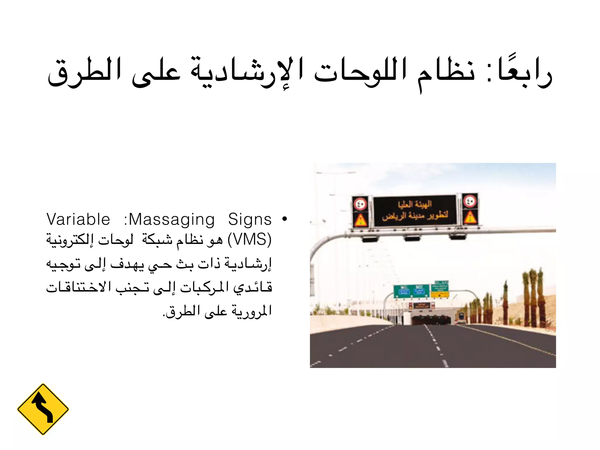 ‫الطرق‬ ‫على‬ ‫اإلرشادية‬ ‫اللوحات‬ ‫نظام‬ :‫ا‬ً‫ع‬‫راب‬
•Variable :Massaging Signs
‫ية‬V‫ن‬‫كترو‬V‫ل‬‫إ‬ ‫ات‬V‫ح‬‫و‬V‫ل‬ ‫بكة‬V‫ش‬ ‫ظام‬V‫ن‬ ‫و‬V‫ه‬ (VMS)
‫يه‬VVV‫ج‬‫و‬VVV‫ت‬ ‫ى‬VVV‫ل‬‫إ‬ ‫دف‬VVV‫ه‬‫ي‬ ‫ي‬VVV‫ح‬ ‫ث‬VVV‫ب‬ ‫ذات‬ ‫ة‬VVV‫ي‬‫اد‬VVV‫ش‬‫إر‬
‫ات‬VVVV‫ق‬‫تنا‬VVVV‫خ‬‫اال‬ ‫جنب‬VVVV‫ت‬ ‫ى‬VVVV‫ل‬‫إ‬ ‫بات‬VVVV‫ك‬‫ر‬VVVV‫مل‬‫ا‬ ‫دي‬VVVV‫ئ‬‫ا‬VVVV‫ق‬
.‫الطرق‬ ‫على‬ ‫املرورية‬
 