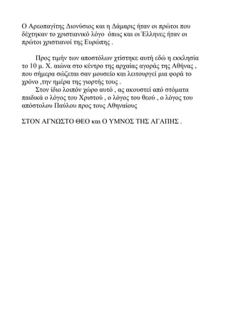 Ο Αρεοπαγίτης Διονύσιος και η Δάμαρις ήταν οι πρώτοι που
δέχτηκαν το χριστιανικό λόγο όπως και οι Έλληνες ήταν οι
πρώτοι χριστιανοί της Ευρώπης .
Προς τιμήν των αποστόλων χτίστηκε αυτή εδώ η εκκλησία
το 10 μ. Χ. αιώνα στο κέντρο της αρχαίας αγοράς της Αθήνας ,
που σήμερα σώζεται σαν μουσείο και λειτουργεί μια φορά το
χρόνο ,την ημέρα της γιορτής τους .
Στον ίδιο λοιπόν χώρο αυτό , ας ακουστεί από στόματα
παιδικά ο λόγος του Χριστού , ο λόγος του θεού , ο λόγος του
απόστολου Παύλου προς τους Αθηναίους
ΣΤΟΝ ΑΓΝΩΣΤΟ ΘΕΟ και Ο ΥΜΝΟΣ ΤΗΣ ΑΓΑΠΗΣ .
 