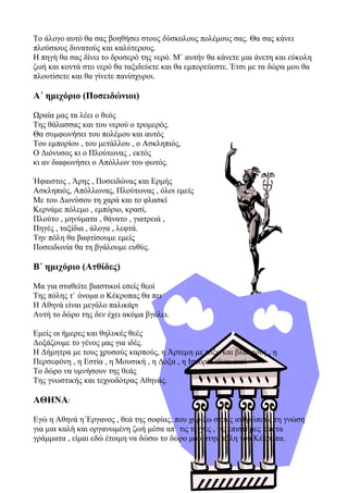 Το άλογο αυτό θα σας βοηθήσει στους δύσκολους πολέμους σας. Θα σας κάνει
πλούσιους δυνατούς και καλύτερους.
Η πηγή θα σας δίνει το δροσερό της νερό. Μ` αυτήν θα κάνετε μια άνετη και εύκολη
ζωή και κοντά στο νερό θα ταξιδεύετε και θα εμπορεύεστε. Έτσι με τα δώρα μου θα
πλουτίσετε και θα γίνετε πανίσχυροι.
Α΄ ημιχόριο (Ποσειδώνιοι)
Ωραία μας τα λέει ο θεός
Της θάλασσας και του νερού ο τρομερός.
Θα συμφωνήσει του πολέμου και αυτός
Του εμπορίου , του μετάλλου , ο Ασκληπιός,
Ο Διόνυσος κι ο Πλούτωνας , εκτός
κι αν διαφωνήσει ο Απόλλων του φωτός.
Ήφαιστος , Άρης , Ποσειδώνας και Ερμής
Ασκληπιός, Απόλλωνας, Πλούτωνας , όλοι εμείς
Με του Διονύσου τη χαρά και το φλασκί
Κερνάμε πόλεμο , εμπόριο, κρασί,
Πλούτο , μηνύματα , θάνατο , γιατρειά ,
Πηγές , ταξίδια , άλογα , λεφτά.
Την πόλη θα βαφτίσουμε εμείς
Ποσειδωνία θα τη βγάλουμε ευθύς.
Β΄ ημιχόριο (Ατθίδες)
Μα για σταθείτε βιαστικοί εσείς θεοί
Της πόλης τ` όνομα ο Κέκροπας θα πει
Η Αθηνά είναι μεγάλο παλικάρι
Αυτή το δώρο της δεν έχει ακόμα βγάλει.
Εμείς οι ήμερες και θηλυκές θεές
Δοξάζουμε το γένος μας για ιδές.
Η Δήμητρα με τους χρυσούς καρπούς, η Άρτεμη με τόξα και βλαστούς , η
Περσεφόνη , η Εστία , η Μουσική , η Δόξα , η Ιστορία είναι εκεί
Το δώρο να υμνήσουν της θεάς
Της γνωστικής και τεχνοδότρας Αθηνάς.
ΑΘΗΝΑ:
Εγώ η Αθηνά η Έργανος , θεά της σοφίας, που χαρίζω στους ανθρώπους τη γνώση
για μια καλή και οργανωμένη ζωή μέσα απ` τις τέχνες , τις επιστήμες και τα
γράμματα , είμαι εδώ έτοιμη να δώσω το δώρο μου στην πόλη του Κέκροπα.
 