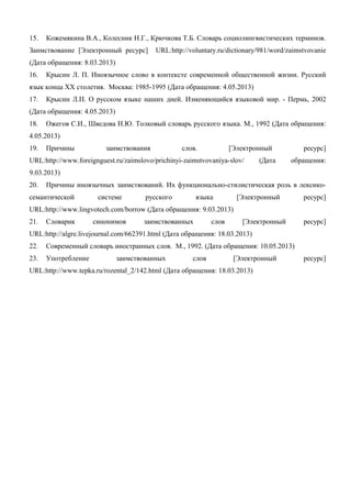 15. Кожемякина В.А., Колесник Н.Г., Крючкова Т.Б. Словарь социолингвистических терминов.
Заимствование [Электронный ресурс] URL:http://voluntary.ru/dictionary/981/word/zaimstvovanie
(Дата обращения: 8.03.2013)
16. Крысин Л. П. Иноязычное слово в контексте современной общественной жизни. Русский
язык конца XX столетия. Москва: 1985-1995 (Дата обращения: 4.05.2013)
17. Крысин Л.П. О русском языке наших дней. Изменяющийся языковой мир. - Пермь, 2002
(Дата обращения: 4.05.2013)
18. Ожегов С.И., Шведова Н.Ю. Толковый словарь русского языка. М., 1992 (Дата обращения:
4.05.2013)
19. Причины заимствования слов. [Электронный ресурс]
URL:http://www.foreignguest.ru/zaimslovo/prichinyi-zaimstvovaniya-slov/ (Дата обращения:
9.03.2013)
20. Причины иноязычных заимствований. Их функционально-стилистическая роль в лексико-
семантической системе русского языка [Электронный ресурс]
URL:http://www.lingvotech.com/borrow (Дата обращения: 9.03.2013)
21. Словарик синонимов заимствованных слов [Электронный ресурс]
URL:http://algre.livejournal.com/662391.html (Дата обращения: 18.03.2013)
22. Современный словарь иностранных слов. М., 1992. (Дата обращения: 10.05.2013)
23. Употребление заимствованных слов [Электронный ресурс]
URL:http://www.tepka.ru/rozental_2/142.html (Дата обращения: 18.03.2013)
 