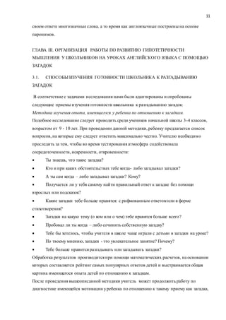 11
своем ответе многозначные слова, а то время как англоязычные построены на основе
паронимов.
ГЛАВА III. ОРГАНИЗАЦИЯ РАБОТЫ ПО РАЗВИТИЮ ГИПОТЕТИЧНОСТИ
МЫШЛЕНИЯ У ШКОЛЬНИКОВ НА УРОКАХ АНГЛИЙСКОГО ЯЗЫКА С ПОМОЩЬЮ
ЗАГАДОК
3.1. СПОСОБЫ ИЗУЧЕНИЯ ГОТОВНОСТИ ШКОЛЬНИКА К РАЗГАДЫВАНИЮ
ЗАГАДОК
В соответствие с задачами исследования нами были адаптированы и опробованы
следующие приемы изучения готовности школьника к разгадыванию загадок:
Методика изучения опыта, имеющегося у ребенка по отношению к загадкам.
Подобное исследование следует проводить среди учеников начальной школы 3-4 классов,
возрастом от 9 - 10 лет. При проведении данной методики, ребенку предлагается список
вопросов, на которые ему следует ответить максимально честно. Учителю необходимо
проследить за тем, чтобы во время тестирования атмосфера содействовала
сосредоточенности, искренности, откровенности:
 Ты знаешь, что такое загадка?
 Кто и при каких обстоятельствах тебе когда- либо загадывал загадки?
 А ты сам когда – либо загадывал загадки? Кому?
 Получается ли у тебя самому найти правильный ответ к загадке без помощи
взрослых или подсказок?
 Какие загадки тебе больше нравятся: с рифмованным ответом или в форме
стихотворения?
 Загадки на какую тему (о ком или о чем) тебе нравятся больше всего?
 Пробовал ли ты когда – либо сочинить собственную загадку?
 Тебе бы хотелось, чтобы учителя в школе чаще играли с детьми в загадки на уроке?
 По твоему мнению, загадки - это увлекательное занятие? Почему?
 Тебе больше нравится разгадывать или загадывать загадки?
Обработка результатов производится при помощи математических расчетов, на основании
которых составляется рейтинг самых популярных ответов детей и выстраивается общая
картина имеющегося опыта детей по отношению к загадкам.
После проведения вышеописанной методики учитель может продолжить работу по
диагностике имеющейся мотивации уребенка по отношению к такому приему как загадка,
 