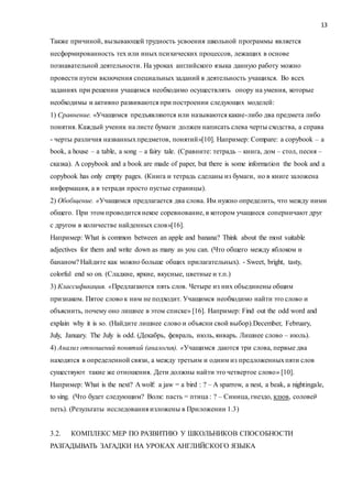 13
Также причиной, вызывающей трудность усвоения школьной программы является
несформированность тех или иных психических процессов, лежащих в основе
познавательной деятельности. На уроках английского языка данную работу можно
провести путем включения специальных заданий в деятельность учащихся. Во всех
заданиях при решении учащимся необходимо осуществлять опору на умения, которые
необходимы и активно развиваются при построении следующих моделей:
1) Сравнение. «Учащимся предъявляются или называются какие-либо два предмета либо
понятия. Каждый ученик на листе бумаги должен написать слева черты сходства, а справа
- черты различия названныхпредметов, понятий»[10]. Например: Compare: a copybook – a
book, a house – a table, a song – a fairy tale. (Cравните: тетрадь – книга, дом – стол, песня –
сказка). A copybook and a book are made of paper, but there is some information the book and a
copybook has only empty pages. (Книга и тетрадь сделаны из бумаги, но в книге заложена
информация, а в тетради просто пустые страницы).
2) Обобщение. «Учащимся предлагается два слова. Им нужно определить, что между ними
общего. При этом проводится некое соревнование, в котором учащиеся соперничают друг
с другом в количестве найденных слов»[16].
Например: What is common between an apple and banana? Think about the most suitable
adjectives for them and write down as many as you can. (Что общего между яблоком и
бананом? Найдите как можно больше общих прилагательных). - Sweet, bright, tasty,
colorful end so on. (Сладкие, яркие, вкусные, цветные и т.п.)
3) Классификация. «Предлагаются пять слов. Четыре из них объединены общим
признаком. Пятое слово к ним не подходит. Учащимся необходимо найти это слово и
объяснить, почему оно лишнее в этом списке» [16]. Например: Find out the odd word and
explain why it is so. (Найдите лишнее слово и объясни свой выбор).December, February,
July, January. The July is odd. (Декабрь, февраль, июль, январь. Лишнее слово – июль).
4) Анализ отношений понятий (аналогия). «Учащимся даются три слова, первые два
находятся в определенной связи, а между третьим и одним из предложенныхпяти слов
существуют такие же отношения. Дети должны найти это четвертое слово» [10].
Например: What is the next? A wolf: a jaw = a bird : ? – A sparrow, a nest, a beak, a nightingale,
to sing. (Что будет следующим? Волк: пасть = птица : ? – Синица, гнездо, клюв, соловей,
петь). (Результаты исследования изложены в Приложении 1.3)
3.2. КОМПЛЕКС МЕР ПО РАЗВИТИЮ У ШКОЛЬНИКОВ СПОСОБНОСТИ
РАЗГАДЫВАТЬ ЗАГАДКИ НА УРОКАХ АНГЛИЙСКОГО ЯЗЫКА
 