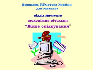 Державна бібліотека України
для юнацтва
відділ мистецтв
молодіжна вітальня
“Живе спілкування”
 