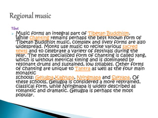 Tibet
 Music forms an integral part of Tibetan Buddhism.
While chanting remains perhaps the best known form of
Tibetan Buddhist music, complex and lively forms are also
widespread. Monks use music to recite various sacred
texts and to celebrate a variety of festivals during the
year. The most specialized form of chanting is called yang,
which is without metrical timing and is dominated by
resonant drums and sustained, low syllables. Other forms
of chanting are unique to Tantra as well as the four main
monastic
schools: Gelugpa,Kagyupa, Nyingmapa and Sakyapa. Of
these schools, Gelugpa is considered a more restrained,
classical form, while Nyingmapa is widely described as
romantic and dramatic. Gelugpa is perhaps the most
popular.
 