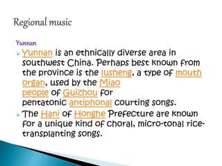 Yunnan
 Yunnan is an ethnically diverse area in
southwest China. Perhaps best known from
the province is the lusheng, a type of mouth
organ, used by the Miao
people of Guizhou for
pentatonic antiphonal courting songs.
 The Hani of Honghe Prefecture are known
for a unique kind of choral, micro-tonal rice-
transplanting songs.
 