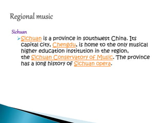 Sichuan
Sichuan is a province in southwest China. Its
capital city, Chengdu, is home to the only musical
higher education institution in the region,
the Sichuan Conservatory of Music. The province
has a long history of Sichuan opera.
 