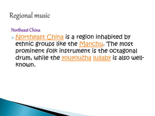 NortheastChina
 Northeast China is a region inhabited by
ethnic groups like the Manchu. The most
prominent folk instrument is the octagonal
drum, while the youyouzha lullaby is also well-
known.
 