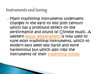  Many traditional instruments underwent
changes in the early to mid 20th century
which has a profound effect on the
performance and sound of Chinese music. A
western equal temperament is now used to
tune most traditional instruments, which to
modern ears seem less harsh and more
harmonious but which also robs the
instruments of their traditional voices
 