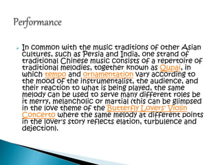  In common with the music traditions of other Asian
cultures, such as Persia and India, one strand of
traditional Chinese music consists of a repertoire of
traditional melodies, together known as Qupai, in
which tempo and ornamentation vary according to
the mood of the instrumentalist, the audience, and
their reaction to what is being played, the same
melody can be used to serve many different roles be
it merry, melancholic or martial (this can be glimpsed
in the love theme of the Butterfly Lovers' Violin
Concerto where the same melody at different points
in the lover's story reflects elation, turbulence and
dejection).
 
