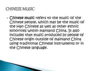  Chinese music refers to the music of the
Chinese people, which may be the music of
the Han Chinese as well as other ethnic
minorities within mainland China. It also
includes that music produced by people of
Chinese origin outside of mainland China
using traditional Chinese instruments or in
the Chinese language.
 