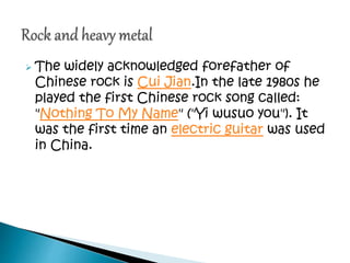  The widely acknowledged forefather of
Chinese rock is Cui Jian.In the late 1980s he
played the first Chinese rock song called:
"Nothing To My Name" ("Yi wusuo you"). It
was the first time an electric guitar was used
in China.
 