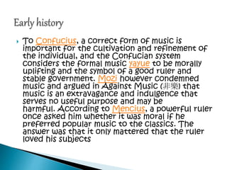  To Confucius, a correct form of music is
important for the cultivation and refinement of
the individual, and the Confucian system
considers the formal music yayue to be morally
uplifting and the symbol of a good ruler and
stable government. Mozi however condemned
music and argued in Against Music (非樂) that
music is an extravagance and indulgence that
serves no useful purpose and may be
harmful. According to Mencius, a powerful ruler
once asked him whether it was moral if he
preferred popular music to the classics. The
answer was that it only mattered that the ruler
loved his subjects
 