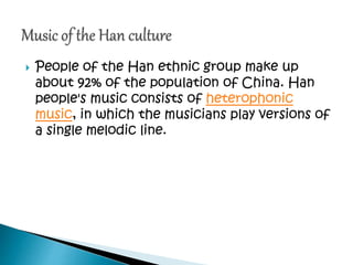  People of the Han ethnic group make up
about 92% of the population of China. Han
people's music consists of heterophonic
music, in which the musicians play versions of
a single melodic line.
 