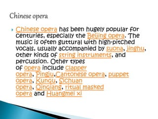  Chinese opera has been hugely popular for
centuries, especially the Beijing opera. The
music is often guttural with high-pitched
vocals, usually accompanied by suona, jinghu,
other kinds of string instruments, and
percussion. Other types
of opera include clapper
opera, Pingju,Cantonese opera, puppet
opera, Kunqu, Sichuan
opera, Qinqiang, ritual masked
opera and Huangmei xi
 