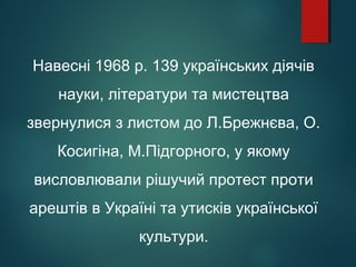 Навесні 1968 р. 139 українських діячів
науки, літератури та мистецтва
звернулися з листом до Л.Брежнєва, О.
Косигіна, М.Підгорного, у якому
висловлювали рішучий протест проти
арештів в Україні та утисків української
культури.
 