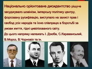 Національно орієнтоване дисидентствоНаціонально орієнтоване дисидентство рішучерішуче
засуджувало шовінізм, імперську політику центру,засуджувало шовінізм, імперську політику центру,
форсовану русифікацію, виступало на захист прав іфорсовану русифікацію, виступало на захист прав і
свобод усіх народів та їхню співпрацю в боротьбі засвобод усіх народів та їхню співпрацю в боротьбі за
умови життя, гідні цивілізованого світу.умови життя, гідні цивілізованого світу.
До цього напряму належать І. Дзюба, С.Караванський,До цього напряму належать І. Дзюба, С.Караванський,
В.Мороз, В.Чорновіл та ін.В.Мороз, В.Чорновіл та ін.
 