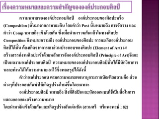 ความหมายขององค์ประกอบศิลป์ องค์ประกอบของศิลปะหรือ
(Composition )นั้นมาจากภาษาละติน โดยคาว่า Post นั้นหมายถึง การจัดวาง และ
คาว่า Comp หมายถึง เข้าด้วยกัน ซึ่งเมื่อนามารวมกันแล้วในทางศิลปะ
Composition จึงหมายความถึง องค์ประกอบของศิลปะ การจะเกิดองค์ประกอบ
ศิลป์ ได้นั้น ต้องเกิดจากการเอาส่วนประกอบของศิลปะ (Element of Art) มา
สร้างสรรค์งานศิลปะเข้าด้วยหลักการจัดองค์ประกอบศิลป์ (Principle of Art)จึงจะ
เป็นผลงานองค์ประกอบศิลป์ ความหมายขององค์ประกอบศิลป์ นั้นได้มีนักวิชาการ
หลายท่านได้ให้ความหมายเอาไว้ซึ่งพอสรุปได้ดังนี้
คาว่าองค์ประกอบ ตามความหมายพจนานุกรมราชบัณฑิยสถานคือ ส่วน
ต่างๆที่ประกอบกันทาให้เกิดรูปร่างใหม่ขึ้นโดยเฉพาะ
องค์ประกอบศิลป์ หมายถึง สิ่งที่ศิลปินและนักออกแบบใช้เป็นสื่อในการ
แสดงออกและสร้างความหมาย
โดยนามาจัดเข้าด้วยกันและเกิดรูปร่างอันเด่นชัด (สวนศรี ศรีแพงพงษ์ : 82)
 