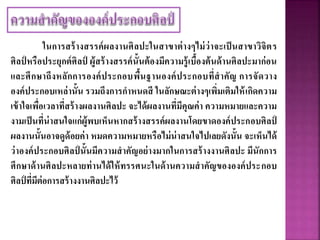 ในการสร้างสรรค์ผลงานศิลปะในสาขาต่างๆไม่ว่าจะเป็นสาขาวิจิตร
ศิลป์ หรือประยุกต์ศิลป์ ผู้สร้างสรรค์นั้นต้องมีความรู้เบื้องต้นด้านศิลปะมาก่อน
และศึกษาถึงหลักการองค์ประกอบพื้นฐานองค์ประกอบที่สาคัญ การจัดวาง
องค์ประกอบเหล่านั้น รวมถึงการกาหนดสี ในลักษณะต่างๆเพิ่มเติมให้เกิดความ
เข้าใจเพื่อเวลาที่สร้างผลงานศิลปะ จะได้ผลงานที่มีคุณค่า ความหมายและความ
งามเป็นที่น่าสนใจแก่ผู้พบเห็นหากสร้างสรรค์ผลงานโดยขาดองค์ประกอบศิลป์
ผลงานนั้นอาจดูด้อยค่า หมดความหมายหรือไม่น่าสนใจไปเลยดังนั้น จะเห็นได้
ว่าองค์ประกอบศิลป์ นั้นมีความสาคัญอย่างมากในการสร้างงานศิลปะ มีนักการ
ศึกษาด้านศิลปะหลายท่านได้ให้ทรรศนะในด้านความสาคัญขององค์ประกอบ
ศิลป์ ที่มีต่อการสร้างงานศิลปะไว้
 
