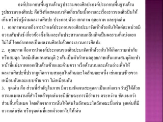 องค์ประกอบพื้นฐานด้านรูปธรรมของศิลปะองค์ประกอบพื้นฐานด้าน
รูปธรรมของศิลปะ คือสิ่งที่แสดงแนวคิดเกี่ยวกับเนื้อหาและเรื่องราวของศิลปินให้
เห็นหรือรับรู้ผ่านผลงานศิลปะ ประกอบด้วย เอกภาพ ดุลยภาพ และจุดเด่น
1. เอกภาพหมายถึงการนาองค์ประกอบของศิลปะมาจัดเข้าด้วยกันให้แต่ละหน่วยมี
ความสัมพันธ์ เกี่ยวข้องซึ่งกันและกันประสานกลมกลืนเกิดเป็นผลรวมที่แบ่งแยก
ไม่ได้โดยถ่ายทอดเป็นผลงานศิลปะด้วยกระบวนการศิลปะ
2. ดุลยภาพ คือการนาองค์ประกอบของศิลปะมาจัดเข้าด้วยกันให้เกิดความเท่ากัน
หรือสมดุล โดยมีเส้นแกนสมมุติ 2 เส้นเป็นตัวกาหนดดุลยภาพเส้นแกนสมมุติจะทา
หน้าที่แบ่งภาพออกเป็นด้านซ้ายและด้านขวา หรือด้านบนและด้านล่างเพื่อให้
ผลงานศิลปะที่ปรากฏเกิดความสมดุลในลักษณะใดลักษณะหนึ่ง เช่นแบบซ้ายขวา
เหมือนกันและแบบซ้าย ขวา ไม่เหมือนกัน
3. จุดเด่น คือ ส่วนที่สาคัญในภาพ มีความชัดเจนสะดุดตาเป็นแห่งแรก รับรู้ได้ด้วย
การมองผลงานที่สาเร็จแล้วจุดเด่นจะมีลักษณะการมีอานาจ ตระหง่าน ชัดเจนกว่า
ส่วนอื่นทั้งหมด โดยเกิดจากการเน้นให้เด่นในลักษณะใดลักษณะนึ่งเช่น จุดเด่นที่มี
ความเด่นชัด หรือจุดเด่นที่แยกตัวออกไปให้เด่น
 