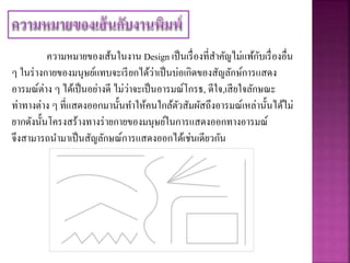 ความหมายของเส้นในงาน Design เป็นเรื่องที่สาคัญไม่แพ้กับเรื่องอื่น
ๆ ในร่างกายของมนุษย์แทบจะเรียกได้ว่าเป็นบ่อเกิดของสัญลักษ์การแสดง
อารมณ์ต่าง ๆ ได้เป็นอย่างดี ไม่ว่าจะเป็นอารมณ์โกรธ, ดีใจ,เสียใจลักษณะ
ท่าทางต่าง ๆ ที่แสดงออกมานั้นทาให้คนใกล้ตัวสัมผัสถึงอารมณ์เหล่านั้นได้ไม่
ยากดังนั้นโครงสร้างทางร่ายกายของมนุษย์ในการแสดงออกทางอารมณ์
จึงสามารถนามาเป็นสัญลักษณ์การแสดงออกได้เช่นเดียวกัน
 