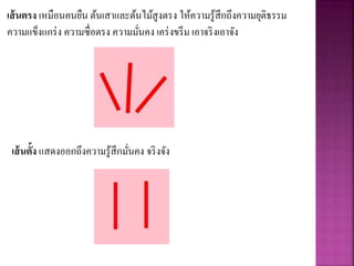 เส้นตรง เหมือนคนยืน ต้นเสาและต้นไม้สูงตรง ให้ความรู้สึกถึงความยุติธรรม
ความแข็งแกร่ง ความซื่อตรง ความมั่นคง เคร่งขรึม เอาจริงเอาจัง
เส้นตั้ง แสดงออกถึงความรู้สึกมั่นคง จริงจัง
 