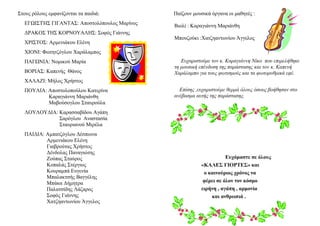 Στους ρόλους εμφανίζονται τα παιδιά:
ΕΓΩΙΣΤΉΣ ΓΙΓΑΝΤΑΣ: Αποστολόπουλος Μαρίνος
ΔΡΑΚΟΣ ΤΗΣ ΚΟΡΝΟΥΑΛΗΣ: Σοφός Γιάννης
ΧΡΙΣΤΟΣ: Αρμενιάκου Ελένη
ΧΙΟΝΙ: Φωτητζόγλου Χαράλαμπος
ΠΑΓΩΝΙΑ: Νομικού Μαρία
ΒΟΡΙΑΣ: Καπενής Θάνος
ΧΑΛΑΖΙ: Μήλος Χρήστος
ΠΟΥΛΙΑ: Αποστολοπούλου Κατερίνα
Καραγιάννη Μαριάνθη
Μαβούσογλου Σταυρούλα
ΛΟΥΛΟΥΔΙΑ: Καρασσαβίδου Αγάπη
Σαρόγλου Αναστασία
Σταυριανού Μιρέλα
ΠΑΙΔΙΑ: Αμπατζόγλου Δέσποινα
Αρμενιάκου Ελένη
Γιαβρούτας Χρήστος
Δένδολας Παναγιώτης
Ζούπας Σταύρος
Κοπαλάς Στέργιος
Κουραμπά Ευγενία
Μπαλακτσής Βαγγέλης
Μπάκα Δήμητρα
Παλατσίδης Λάζαρος
Σοφός Γιάννης
Χατζηαντωνίου Άγγελος
Παίζουν μουσικά όργανα οι μαθητές :
Βιολί : Καραγιάννη Μαριάνθη
Μπουζούκι :Χατζηαντωνίου Άγγελος
Ευχαριστούμε τον κ. Καραγιάννη Νίκο που επιμελήθηκε
τη μουσική επένδυση της παράστασης και τον κ. Καπενή
Χαράλαμπο για τους φωτισμούς και τα φωτορυθμικά εφέ.
Επίσης ,ευχαριστούμε θερμά όλους όσους βοήθησαν στο
ανέβασμα αυτής της παράστασης.
Ευχόμαστε σε όλους
«ΚΑΛΕΣ ΓΙΟΡΤΕΣ» και
ο καινούριος χρόνος να
φέρει σε όλον τον κόσμο
ειρήνη , αγάπη , αρμονία
και ανθρωπιά .
 