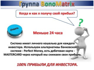 Система имеет личного кошелька для каждого
инвестора. Используем альтернативы банковской
системе - Perfect Money, есть дебетовая карта -
MASTERCARD через который мы снимаем свои прибыль.
 