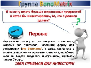 Нажмите на ссылку, что вы получили от человека,
который вас пригласил. Заполните форму для
регистрации (это бесплатно), а затем свяжитесь с
вашим спонсором и следовать стратегии для работы.
Если вы будете следовать инструкциям, прибыль
придет быстро.
 