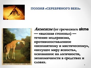 ПОЭЗИЯ «СЕРЕБРЯНОГО ВЕКА»
Акмеизм (от греческого аkme
— «высшая степень») —
течение модернизма,
противопоставленное
«непонятному и мистическому»,
«несущее миру ясность»,
основанное на логичности,
экономичности в средствах и
словах.
 