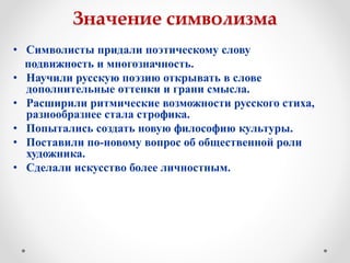 Значение символизма
• Символисты придали поэтическому слову
подвижность и многозначность.
• Научили русскую поэзию открывать в слове
дополнительные оттенки и грани смысла.
• Расширили ритмические возможности русского стиха,
разнообразнее стала строфика.
• Попытались создать новую философию культуры.
• Поставили по-новому вопрос об общественной роли
художника.
• Сделали искусство более личностным.
 