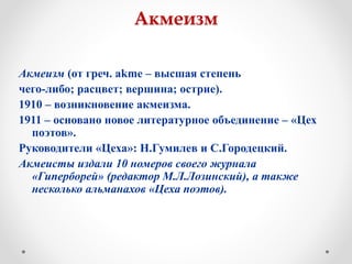 Акмеизм
Акмеизм (от греч. аkme – высшая степень
чего-либо; расцвет; вершина; острие).
1910 – возникновение акмеизма.
1911 – основано новое литературное объединение – «Цех
поэтов».
Руководители «Цеха»: Н.Гумилев и С.Городецкий.
Акмеисты издали 10 номеров своего журнала
«Гиперборей» (редактор М.Л.Лозинский), а также
несколько альманахов «Цеха поэтов).
 