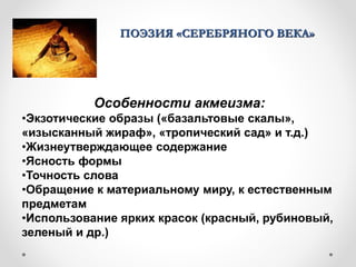 ПОЭЗИЯ «СЕРЕБРЯНОГО ВЕКА»
Особенности акмеизма:
•Экзотические образы («базальтовые скалы»,
«изысканный жираф», «тропический сад» и т.д.)
•Жизнеутверждающее содержание
•Ясность формы
•Точность слова
•Обращение к материальному миру, к естественным
предметам
•Использование ярких красок (красный, рубиновый,
зеленый и др.)
 