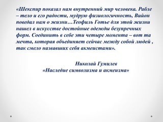 «Шекспир показал нам внутренний мир человека. Рабле
– тело и его радости, мудрую физиологичность, Вийон
поведал нам о жизни…Теофиль Готье для этой жизни
нашел в искусстве достойные одежды безупречных
форм. Соединить в себе эти четыре момента – вот та
мечта, которая объединяет сейчас между собой людей ,
так смело назвавших себя акмеистами».
Николай Гумилев
«Наследие символизма и акмеизма»
 