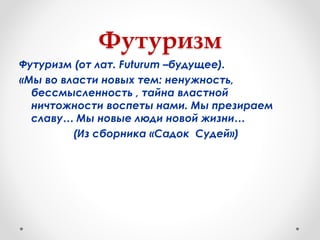 Футуризм
Футуризм (от лат. Futurum –будущее).
«Мы во власти новых тем: ненужность,
бессмысленность , тайна властной
ничтожности воспеты нами. Мы презираем
славу… Мы новые люди новой жизни…
(Из сборника «Садок Судей»)
 