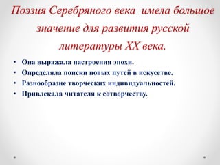 Поэзия Серебряного века имела большое
значение для развития русской
литературы XX века.
• Она выражала настроения эпохи.
• Определяла поиски новых путей в искусстве.
• Разнообразие творческих индивидуальностей.
• Привлекала читателя к сотворчеству.
 