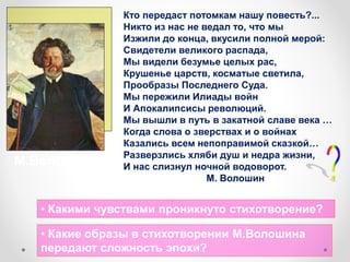 Кто передаст потомкам нашу повесть?...
Никто из нас не ведал то, что мы
Изжили до конца, вкусили полной мерой:
Свидетели великого распада,
Мы видели безумье целых рас,
Крушенье царств, косматые светила,
Прообразы Последнего Суда.
Мы пережили Илиады войн
И Апокалипсисы революций.
Мы вышли в путь в закатной славе века …
Когда слова о зверствах и о войнах
Казались всем непоправимой сказкой…
Разверзлись хляби душ и недра жизни,
И нас слизнул ночной водоворот.
М. Волошин
• Какими чувствами проникнуто стихотворение?
• Какие образы в стихотворении М.Волошина
передают сложность эпохи?
М.Волошин
 