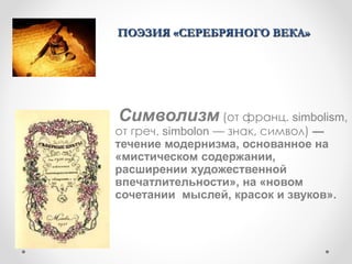 Символизм (от франц. simbolism,
от греч. simbolon — знак, символ) —
течение модернизма, основанное на
«мистическом содержании,
расширении художественной
впечатлительности», на «новом
сочетании мыслей, красок и звуков».
ПОЭЗИЯ «СЕРЕБРЯНОГО ВЕКА»
 