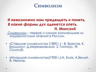 Символизм
И невозможно нам предвидеть и понять,
В какие формы дух оденется опять.
Н. Минский
Символизм – первое и самое значительное из
модернистских течений в России.
• «Старшие символисты» (1890 г.) : В. Брюсов, К.
Бальмонт, Д.Мережковский, З. Гиппиус, Ф.
Сологуб.
• «Младшие символисты»(1900 г.):А. Блок, А.Белый,
В. Иванов.
 
