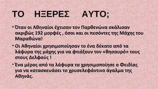 ΤΟ ΗΞΕΡΕΣ ΑΥΤΟ;
• Όταν οι Αθηναίοι έχτισαν τον Παρθενώνα σκάλισαν
ακριβώς 192 μορφές , όσοι και οι πεσόντες της Μάχης του
Μαραθώνα!
• Οι Αθηναίοι χρησιμοποίησαν το ένα δέκατο από τα
λάφυρα της μάχης για να φτιάξουν τον «θησαυρό» τους
στους Δελφούς !
• Ένα μέρος από τα λάφυρα τα χρησιμοποίησε ο Φειδίας
για να κατασκευάσει το χρυσελεφάντινο άγαλμα της
Αθηνάς.
 