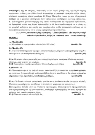 τοποθετήσεις της. Οι επικριτές, ταυτίζοντας όλα τα κόμικς μεταξύ τους, σχολιάζουν κυρίως
αμερικάνικες εκδόσεις και η άλλη πλευρά ανταπαντά με τα ευρωπαϊκά κόμικς (Αστερίξ) ή κάποιες
ιδιαίτερες περιπτώσεις τύπου Μαφάλντα. Ο Πέτρος Μαρτινίδης γράφει σχετικά: «Οι μαχητικοί
πολέμιοι και οι φανατικοί υποστηρικτές έχουν εξίσου άδικο, επειδή έχουν, όλοι τους, εξίσου δίκιο.
Κι αυτό συμβαίνει, γιατί οι αναφορές τους μπορεί να στηρίζονται σε διαφορετικά παραδείγματα,
σε διαφορετικά μεταξύ τους έργα». Και καταλήγει: «...Οι άκριτοι ενθουσιασμοί για τα κόμικς ως
τη μοναδική μυθολογία της εποχής των πυραύλων είναι το ίδιο περιορισμένα χρήσιμοι με τις
πανικόβλητες κατακραυγές για τα κόμικς ως το μίασμα της κουλτούρας».
Στ. Γρόσδος, Η διδακτική της λογοτεχνίας - Comic(o)παιχνίδια. Στο: Παράθυρο στην
εκπαίδευση του παιδιού, τεύχος 71, Σεπτ-Οκτ. 2011, 179-180 (διασκευή).
ΘΕΜΑΤΑ
Α. (Μονάδες 20)
Α. Να αποδώσετε περιληπτικά το κείμενο (80 - 100 λέξεις). (μονάδες 20)
Β. (Μονάδες 15)
Β1. Με ποιον τρόπο δρουν τα κόμικς ως επικοινωνιακό μέσο, σύμφωνα με τους επικριτές τους; Να
απαντήσετε σε μία παράγραφο 60-80 λέξεων. (μονάδες 10)
Β2.α. Με ποιους τρόπους επιτυγχάνεται η συνοχή στην τέταρτη παράγραφο (Το δυτικό πολιτικό
σύστημα,... κατ' ανάγκη) του κειμένου; (μονάδες 4)
Β2.β. Ποια σχέση συνοχής σηματοδοτούν όλες οι διαρθρωτικές λέξεις; (μονάδες 1)
Γ. (Μονάδες 15)
Γ1. Να αντικαταστήσετε την καθεμιά από τις παρακάτω λέξεις του κειμένου με την έντονη γραφή,
με συνώνυμες ή σημασιολογικά ισοδύναμες λέξεις, ώστε να αποδίδεται το ίδιο νόημα: εσκεμμένα,
αδρανοποιούνται, προωθείται, τοποθετήσεις, πολέμιοι. (μονάδες 10)
Γ2. α. «Το δυνατό ερέθισμα που προκαλεί η εικόνα και η μαγεία που ασκεί ο εσκεμμένα απλοϊκός
λόγος των κόμικς έχουν ως αποτέλεσμα να προσφέρουν ψυχαγωγία και απόλαυση...»:
Στην παραπάνω περίοδο λόγου να εντοπίσετε τις αναφορικές προτάσεις και να τις χαρακτηρίσετε
είτε ως παραθετικές είτε ως προσδιοριστικές, ανάλογα με τις πληροφορίες που αυτές περιέχουν σε
σχέση με τους προσδιοριζόμενους όρους. (μονάδες 2)
Γ2. β. Να αιτιολογήσετε την απάντησή σας. (μονάδες 3)
 