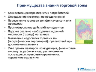 Преимущества знания торговой зоны
• Конкретизация характеристик потребителей
• Определение стратегии по продвижению
• Пересечение торговых зон филиалов сети или
франшизы
• Прогнозирование действий конкурентов
• Подсчет реально необходимых в данной
местности (городе) магазинов
• Выявление недостатка торговых зон
(географических территорий): препятствий при
достижении магазина
• Учет прочих факторов: конкуренция, финансовые
институты, рабочая сила, расположение
поставщиков, правовые ограничения,
перспективы развития
 