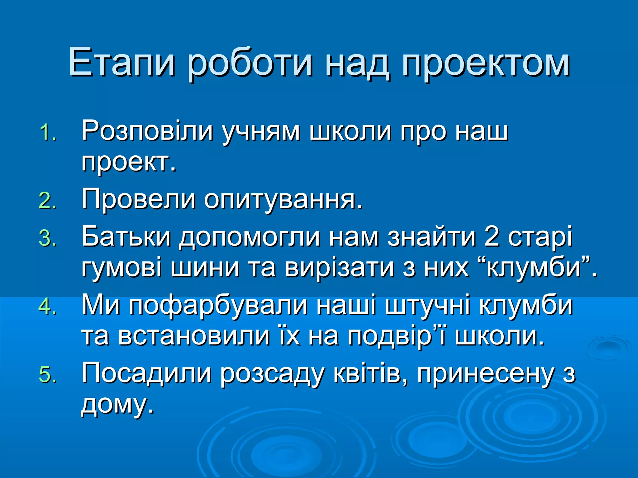 Етапи роботи над проектомЕтапи роботи над проектом
1.1. Розповіли учням школи про нашРозповіли учням школи про наш
проект.проект.
2.2. Провели опитування.Провели опитування.
3.3. Батьки допомогли нам знайти 2 старіБатьки допомогли нам знайти 2 старі
гумові шини та вирізати з них “клумби”.гумові шини та вирізати з них “клумби”.
4.4. Ми пофарбували наші штучні клумбиМи пофарбували наші штучні клумби
та встановили їх на подвір’ї школи.та встановили їх на подвір’ї школи.
5.5. Посадили розсаду квітів, принесену зПосадили розсаду квітів, принесену з
дому.дому.
 