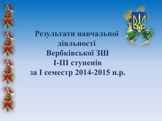 Результати навчальної
діяльності
Вербківської ЗШ
І-ІІІ ступенів
за І семестр 2014-2015 н.р.
 