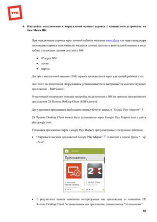 10
4. Настройка подключения к виртуальной машине сервиса с клиентского устройства на
базе Мини ПК.
При подключении сервиса через личный кабинет магазина www.ttk.ru или через менеджера
поставщика сервиса пользователю выдается данные доступа к виртуальной машине в виде
набора следующих данных доступа к ВМ:
 IP адрес ВМ
 логин
 пароль
Доступ к виртуальной машине (ВМ) сервиса производится через удаленный рабочих стол.
Для этого на клиентском оборудовании устанавливается и настраивается соответствующее
приложение – RDP клиент.
В настоящей инструкции описана настройка подключения к ВМ на примере программного
приложения 2X Remote Desktop Client (RDP клиент):
Для установки приложения необходимо иметь учётную запись в "Google Play Маркет"
2X Remote Desktop Client может быть установлено через Google Play Маркет или с сайта
play.google.com.
Установка приложения через Google Play Маркет предусматривает следующие действия:
 Открываем магазин приложений Google Play Маркет и вводим в поиске фразу “ rdp
client”.
 В результатах поиска находится интересующее нас приложение от компании 2X
Remote Desktop Client. Устанавливаем это приложение, нажав кнопку “Установить”.
 