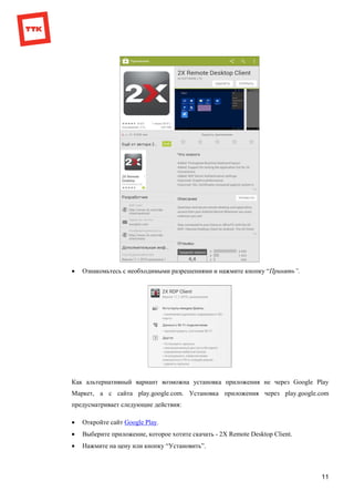 11
 Ознакомьтесь с необходимыми разрешениями и нажмите кнопку “Принять”.
Как альтернативный вариант возможна установка приложения не через Google Play
Маркет, а с сайта play.google.com. Установка приложения через play.google.com
предусматривает следующие действия:
 Откройте сайт Google Play.
 Выберите приложение, которое хотите скачать - 2X Remote Desktop Client.
 Нажмите на цену или кнопку “Установить”.
 