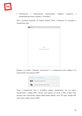 12
 Ознакомьтесь с необходимыми разрешениями, выберите устройство в
раскрывающемся меню и нажмите “Установить”.
После установки запускаем 2X Remote Desktop Client и проводим его настройку в
открывшемся окне:
Нажмите на надпись “Добавить подключение” и в появившемся окне выберите тип
подключения “Стандартное RDP”
Далее в открывшемся окне в настройках укажите произвольное имя для нового
подключения к серверу ВМ и введите свои данные для входа на ВМ, которые были
высланы при подключении сервиса Виртуальное рабочее место (IP адрес сервера ВМ,
ваши логин и пароль входа на ВМ).
 