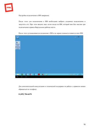 16
Настройка подключения к ВМ завершена.
После этого для подключения к ВМ необходимо выбрать созданное подключение и
запустить его. При этом введите ваш логин входа на ВМ, который вам был выслан при
подключении сервиса Виртуальное рабочее место.
После этого устанавливается соединение с ВМ и на экране планшета появится окно ВМ:
Для дополнительной консультации и технической поддержке по работе с сервисом можно
обращаться по телефону:
8 (495) 784-6670
 