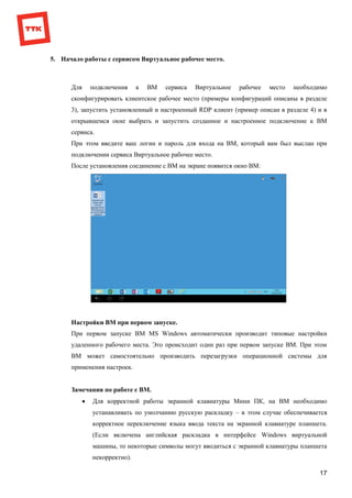 17
5. Начало работы с сервисом Виртуальное рабочее место.
Для подключения к ВМ сервиса Виртуальное рабочее место необходимо
сконфигурировать клиентское рабочее место (примеры конфигураций описаны в разделе
3), запустить установленный и настроенный RDP клиент (пример описан в разделе 4) и в
открывшемся окне выбрать и запустить созданное и настроенное подключение к ВМ
сервиса.
При этом введите ваш логин и пароль для входа на ВМ, который вам был выслан при
подключении сервиса Виртуальное рабочее место.
После установления соединение с ВМ на экране появится окно ВМ:
Настройки ВМ при первом запуске.
При первом запуске ВМ MS Windows автоматически производит типовые настройки
удаленного рабочего места. Это происходит один раз при первом запуске ВМ. При этом
ВМ может самостоятельно производить перезагрузки операционной системы для
применения настроек.
Замечания по работе с ВМ.
 Для корректной работы экранной клавиатуры Мини ПК, на ВМ необходимо
устанавливать по умолчанию русскую раскладку – в этом случае обеспечивается
корректное переключение языка ввода текста на экранной клавиатуре планшета.
(Если включена английская раскладка в интерфейсе Windows виртуальной
машины, то некоторые символы могут вводиться с экранной клавиатуры планшета
некорректно).
 